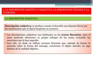 3. LA DESCRIPCIÓN OBJETIVA Y SUBJETIVA: LA DESCRIPCIÓN TÉCNICA Y LA
LITERARIA
LA DESCRIPCIÓN SUBJETIVA
• Las descripciones subjetivas son habituales en los textos literarios, pues el
autor pretende ofrecernos su propio enfoque de las cosas, evocando las
emociones que le han sugerido.
• Para ello, no duda en utilizar recursos literarios que, además de llamar la
atención sobre la forma del mensaje, convierten el objeto descrito en algo
distinto de la realidad objetiva.
Descripción subjetiva: se produce cuando al describir nos dejamos llevar por
los sentimientos que el objeto despierta en nosotros.
 