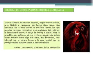 EJEMPLO DE DESCRIPCIÓN SUBJETIVA o LITERARIA
Era un sabueso, un enorme sabueso, negro como un tizón,
pero distinto a cualquiera que hayan visto nunca ojos
humanos. De la boca abierta le brotaban llamas, los ojos
parecían carbones encendidos y un resplandor intermitente
le iluminaba el hocico, el pelaje del lomo y el cuello. Ni en la
pesadilla más delirante de un cerebro enloquecido podría
haber tomado forma algo más feroz, más horroroso, más
infernal que la oscura forma y la cara bestial que se
precipitó sobre nosotros desde el muro de niebla.
Arthur Conan Doyle, El sabueso de los Baskerville
 