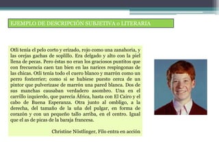 EJEMPLO DE DESCRIPCIÓN SUBJETIVA o LITERARIA
Otli tenía el pelo corto y erizado, rojo como una zanahoria, y
las orejas gachas de soplillo. Era delgado y alto con la piel
llena de pecas. Pero éstas no eran los graciosos puntitos que
con frecuencia caen tan bien en las narices respingonas de
las chicas. Otli tenía todo el cuero blanco y marrón como un
perro foxterrier; como si se hubiese puesto cerca de un
pintor que pulverizase de marrón una pared blanca. Dos de
sus manchas causaban verdadero asombro. Una en el
carrillo izquierdo, que parecía África, hasta con El Cairo y el
cabo de Buena Esperanza. Otra junto al ombligo, a la
derecha, del tamaño de la uña del pulgar, en forma de
corazón y con un pequeño tallo arriba, en el centro. Igual
que el as de picas de la baraja francesa.
Christine Nöstlinger, Filo entra en acción
 