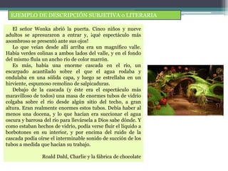 EJEMPLO DE DESCRIPCIÓN SUBJETIVA o LITERARIA
El señor Wonka abrió la puerta. Cinco niños y nueve
adultos se apresuraron a entrar y, ¡qué espectáculo más
asombroso se presentó ante sus ojos!
Lo que veían desde allí arriba era un magnífico valle.
Había verdes colinas a ambos lados del valle, y en el fondo
del mismo fluía un ancho río de color marrón.
Es más, había una enorme cascada en el río, un
escarpado acantilado sobre el que el agua rodaba y
ondulaba en una sólida capa, y luego se estrellaba en un
hirviente, espumoso remolino de salpicaduras.
Debajo de la cascada (y éste era el espectáculo más
maravilloso de todos) una masa de enormes tubos de vidrio
colgaba sobre el río desde algún sitio del techo, a gran
altura. Eran realmente enormes estos tubos. Debía haber al
menos una docena, y lo que hacían era succionar el agua
oscura y barrosa del río para llevársela a Dios sabe dónde. Y
como estaban hechos de vidrio, podía verse fluir el líquido a
borbotones en su interior, y por encima del ruido de la
cascada podía oírse el interminable sonido de succión de los
tubos a medida que hacían su trabajo.
Roald Dahl, Charlie y la fábrica de chocolate
 