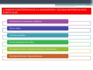 4. RASGOS LINGÜÍSTICOS DE LA DESCRIPCIÓN. FIGURAS RETÓRICAS MÁS
HABITUALES
Predominio de sustantivos y adjetivos
Pocos verbos
Oraciones simples
Uso de marcadores de orden
Descripción técnica: sustantivos técnicos o tecnicismos
Descripción literaria: figuras literarias
 