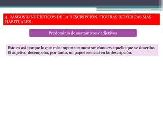 4. RASGOS LINGÜÍSTICOS DE LA DESCRIPCIÓN. FIGURAS RETÓRICAS MÁS
HABITUALES
Predominio de sustantivos y adjetivos
Esto es así porque lo que más importa es mostrar cómo es aquello que se describe.
El adjetivo desempeña, por tanto, un papel esencial en la descripción.
 