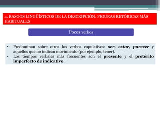 4. RASGOS LINGÜÍSTICOS DE LA DESCRIPCIÓN. FIGURAS RETÓRICAS MÁS
HABITUALES
• Predominan sobre otros los verbos copulativos: ser, estar, parecer y
aquellos que no indican movimiento (por ejemplo, tener).
• Los tiempos verbales más frecuentes son el presente y el pretérito
imperfecto de indicativo.
Pocos verbos
 