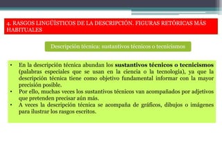 4. RASGOS LINGÜÍSTICOS DE LA DESCRIPCIÓN. FIGURAS RETÓRICAS MÁS
HABITUALES
• En la descripción técnica abundan los sustantivos técnicos o tecnicismos
(palabras especiales que se usan en la ciencia o la tecnología), ya que la
descripción técnica tiene como objetivo fundamental informar con la mayor
precisión posible.
• Por ello, muchas veces los sustantivos técnicos van acompañados por adjetivos
que pretenden precisar aún más.
• A veces la descripción técnica se acompaña de gráficos, dibujos o imágenes
para ilustrar los rasgos escritos.
Descripción técnica: sustantivos técnicos o tecnicismos
 
