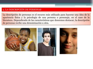 5. LA DESCRIPCIÓN DE PERSONAS
La descripción de personas es el recurso más utilizado para hacerse una idea de la
apariencia física y la psicología de una persona o personaje, en el caso de la
literatura. Dependiendo de las características que deseemos destacar, la descripción
de personas recibe una denominación u otra.
 