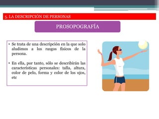 5. LA DESCRIPCIÓN DE PERSONAS
PROSOPOGRAFÍA
• Se trata de una descripción en la que solo
aludimos a los rasgos físicos de la
persona.
• En ella, por tanto, sólo se describirán las
características personales: talla, altura,
color de pelo, forma y color de los ojos,
etc
 