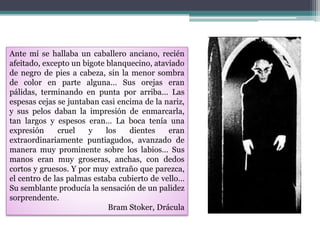 Ante mí se hallaba un caballero anciano, recién
afeitado, excepto un bigote blanquecino, ataviado
de negro de pies a cabeza, sin la menor sombra
de color en parte alguna… Sus orejas eran
pálidas, terminando en punta por arriba… Las
espesas cejas se juntaban casi encima de la nariz,
y sus pelos daban la impresión de enmarcarla,
tan largos y espesos eran… La boca tenía una
expresión cruel y los dientes eran
extraordinariamente puntiagudos, avanzado de
manera muy prominente sobre los labios… Sus
manos eran muy groseras, anchas, con dedos
cortos y gruesos. Y por muy extraño que parezca,
el centro de las palmas estaba cubierto de vello…
Su semblante producía la sensación de un palidez
sorprendente.
Bram Stoker, Drácula
 