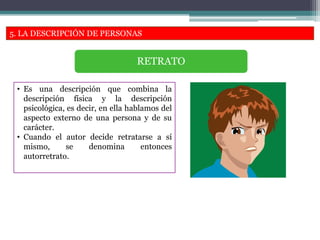 5. LA DESCRIPCIÓN DE PERSONAS
• Es una descripción que combina la
descripción física y la descripción
psicológica, es decir, en ella hablamos del
aspecto externo de una persona y de su
carácter.
• Cuando el autor decide retratarse a sí
mismo, se denomina entonces
autorretrato.
RETRATO
 