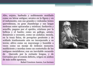 Alto, enjuto, barbudo y noblemente mutilado
como un héroe antiguo; arcaico en la figura y en
el indumento, con sus grandes y redondas lentes
quevedescas, su gran chambergo y sus largas
melenas entre apicaradas y místicas; fanfarrón y
sencillo, pagano por el apetito, cristiano por la
belleza y el hastío; como un gallego, astuto;
donairoso y ceceante, como un andaluz; mezcla,
en la traza física, de peregrino penitente y de
soldado trashumante aún no incorporado a su
tercio; altivo como un mayorazgo y humilde a
veces como un monje de órdenes menores;
maldiciente y mordaz como un contertulio de los
antiguos mentideros; con un inevitable recuerdo
de Quevedo por la cortante lengua, y de
Cervantes por el común defecto, origen en ambos
de más noble apostura.
Rafael Cansinos Assens, Los hermes
 