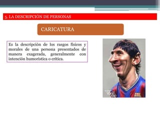5. LA DESCRIPCIÓN DE PERSONAS
Es la descripción de los rasgos físicos y
morales de una persona presentados de
manera exagerada, generalmente con
intención humorística o crítica.
CARICATURA
 