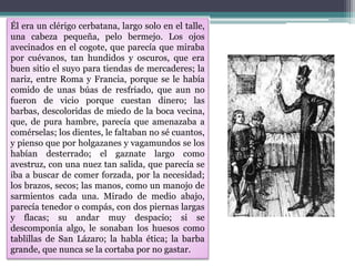 Él era un clérigo cerbatana, largo solo en el talle,
una cabeza pequeña, pelo bermejo. Los ojos
avecinados en el cogote, que parecía que miraba
por cuévanos, tan hundidos y oscuros, que era
buen sitio el suyo para tiendas de mercaderes; la
nariz, entre Roma y Francia, porque se le había
comido de unas búas de resfriado, que aun no
fueron de vicio porque cuestan dinero; las
barbas, descoloridas de miedo de la boca vecina,
que, de pura hambre, parecía que amenazaba a
comérselas; los dientes, le faltaban no sé cuantos,
y pienso que por holgazanes y vagamundos se los
habían desterrado; el gaznate largo como
avestruz, con una nuez tan salida, que parecía se
iba a buscar de comer forzada, por la necesidad;
los brazos, secos; las manos, como un manojo de
sarmientos cada una. Mirado de medio abajo,
parecía tenedor o compás, con dos piernas largas
y flacas; su andar muy despacio; si se
descomponía algo, le sonaban los huesos como
tablillas de San Lázaro; la habla ética; la barba
grande, que nunca se la cortaba por no gastar.
 