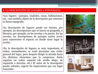 6. LA DESCRIPCIÓN DE LUGARES o TOPOGRAFÍA
•Los lugares –paisajes, ciudades, casas, habitaciones,
etc.- son también objeto de la descripción que entonces
se llama topografía.
•La descripción de lugares puede ser técnica, por
ejemplo, las descripciones que se hacen en geografía, o
literaria, por ejemplo, en las novelas o la poesía. En las
novelas, las descripciones de paisajes suelen servir
para representar el espacio en donde tiene lugar la
acción.
•En la descripción de lugares es muy importante el
orden: normalmente, se suele presentar una visión
general del lugar, para después dirigir la mirada hacia
los distintos elementos que la componen. Suele
seguirse un orden espacial (de arriba abajo, de
izquierda a derecha, etc.) El autor de la descripción
puede, además, sugerir las impresiones que ese lugar
transmite.
 