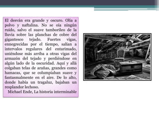 El desván era grande y oscuro. Olía a
polvo y naftalina. No se oía ningún
ruido, salvo el suave tamborileo de la
lluvia sobre las planchas de cobre del
gigantesco tejado. Fuertes vigas,
ennegrecidas por el tiempo, salían a
intervalos regulares del entarimado,
uniéndose más arriba a otras vigas del
armazón del tejado y perdiéndose en
algún lado de la oscuridad. Aquí y allá
colgaban telas de arañas, grandes como
hamacas, que se columpiaban suave y
fantasmalmente en el aire. De lo alto,
donde había un tragaluz, bajaban un
resplandor lechoso.
Michael Ende, La historia interminable
 