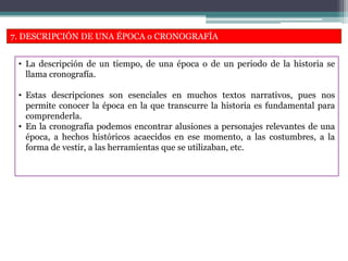 7. DESCRIPCIÓN DE UNA ÉPOCA o CRONOGRAFÍA
• La descripción de un tiempo, de una época o de un periodo de la historia se
llama cronografía.
• Estas descripciones son esenciales en muchos textos narrativos, pues nos
permite conocer la época en la que transcurre la historia es fundamental para
comprenderla.
• En la cronografía podemos encontrar alusiones a personajes relevantes de una
época, a hechos históricos acaecidos en ese momento, a las costumbres, a la
forma de vestir, a las herramientas que se utilizaban, etc.
 