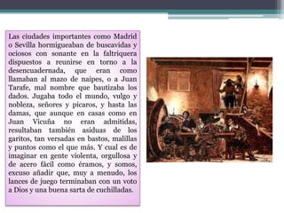 Las ciudades importantes como Madrid
o Sevilla hormigueaban de buscavidas y
ociosos con sonante en la faltriquera
dispuestos a reunirse en torno a la
desencuadernada, que eran como
llamaban al mazo de naipes, o a Juan
Tarafe, mal nombre que bautizaba los
dados. Jugaba todo el mundo, vulgo y
nobleza, señores y pícaros, y hasta las
damas, que aunque en casas como en
Juan Vicuña no eran admitidas,
resultaban también asiduas de los
garitos, tan versadas en bastos, malillas
y puntos como el que más. Y cual es de
imaginar en gente violenta, orgullosa y
de acero fácil como éramos, y somos,
excuso añadir que, muy a menudo, los
lances de juego terminaban con un voto
a Dios y una buena sarta de cuchilladas.
 
