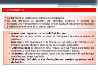 8. LA DEFINICIÓN
• La definición es un tipo muy habitual de descripción.
• En una definición se describe con brevedad, precisión y claridad las
características y propiedades esenciales de una realidad para poder identificarla
y diferenciarla de otras de su misma especie.
• Los rasgos más importantes de la definición son:
• Brevedad: se debe intentar expresar el concepto en un número mínimo de
palabras.
• Selección: sólo aparecerán en la descripción los rasgos que realmente sean
precisos para identificar y clasificar lo que estamos definiendo.
• Universalidad: la definición final tendrá que ser válida para todos los
elementos o individuos pertenecientes a esa categoría o género.
• Exactitud: el lenguaje empleado tienen que ser apropiado a la realidad que
se define para evitar confusión.
• El término definido o sus derivados no pueden aparecer en la
definición.
 