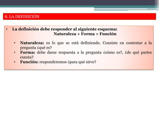 8. LA DEFINICIÓN
• La definición debe responder al siguiente esquema:
Naturaleza + Forma + Función
• Naturaleza: es lo que se está definiendo. Consiste en contestar a la
pregunta ¿qué es?
• Forma: debe darse respuesta a la pregunta ¿cómo es?, ¿de qué partes
consta?
• Función: responderemos ¿para qué sirve?
 