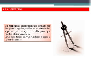 8. LA DEFINICIÓN
Un compás es un instrumento formado por
dos piernas agudas, unidas en su extremidad
superior por un eje o clavillo para que
puedan abrirse o cerrarse.
Sirve para trazar curvas regulares o arcos y
tomar distancias.
 