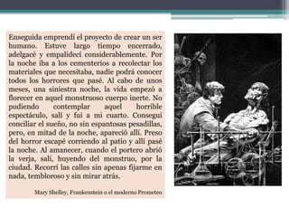 Enseguida emprendí el proyecto de crear un ser
humano. Estuve largo tiempo encerrado,
adelgacé y empalidecí considerablemente. Por
la noche iba a los cementerios a recolectar los
materiales que necesitaba, nadie podrá conocer
todos los horrores que pasé. Al cabo de unos
meses, una siniestra noche, la vida empezó a
florecer en aquel monstruoso cuerpo inerte. No
pudiendo contemplar aquel horrible
espectáculo, salí y fui a mi cuarto. Conseguí
conciliar el sueño, no sin espantosas pesadillas,
pero, en mitad de la noche, apareció allí. Preso
del horror escapé corriendo al patio y allí pasé
la noche. Al amanecer, cuando el portero abrió
la verja, salí, huyendo del monstruo, por la
ciudad. Recorrí las calles sin apenas fijarme en
nada, tembloroso y sin mirar atrás.
Mary Shelley, Frankenstein o el moderno Prometeo
 