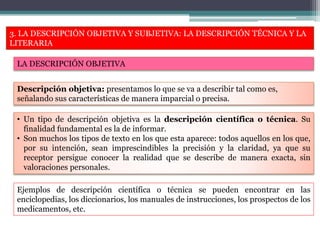 3. LA DESCRIPCIÓN OBJETIVA Y SUBJETIVA: LA DESCRIPCIÓN TÉCNICA Y LA
LITERARIA
LA DESCRIPCIÓN OBJETIVA
• Un tipo de descripción objetiva es la descripción científica o técnica. Su
finalidad fundamental es la de informar.
• Son muchos los tipos de texto en los que esta aparece: todos aquellos en los que,
por su intención, sean imprescindibles la precisión y la claridad, ya que su
receptor persigue conocer la realidad que se describe de manera exacta, sin
valoraciones personales.
Descripción objetiva: presentamos lo que se va a describir tal como es,
señalando sus características de manera imparcial o precisa.
Ejemplos de descripción científica o técnica se pueden encontrar en las
enciclopedias, los diccionarios, los manuales de instrucciones, los prospectos de los
medicamentos, etc.
 