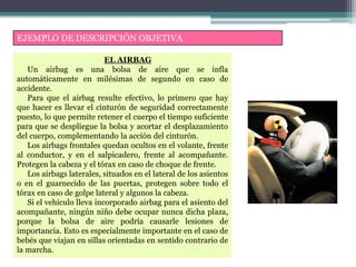 EJEMPLO DE DESCRIPCIÓN OBJETIVA
EL AIRBAG
Un airbag es una bolsa de aire que se infla
automáticamente en milésimas de segundo en caso de
accidente.
Para que el airbag resulte efectivo, lo primero que hay
que hacer es llevar el cinturón de seguridad correctamente
puesto, lo que permite retener el cuerpo el tiempo suficiente
para que se despliegue la bolsa y acortar el desplazamiento
del cuerpo, complementando la acción del cinturón.
Los airbags frontales quedan ocultos en el volante, frente
al conductor, y en el salpicadero, frente al acompañante.
Protegen la cabeza y el tórax en caso de choque de frente.
Los airbags laterales, situados en el lateral de los asientos
o en el guarnecido de las puertas, protegen sobre todo el
tórax en caso de golpe lateral y algunos la cabeza.
Si el vehículo lleva incorporado airbag para el asiento del
acompañante, ningún niño debe ocupar nunca dicha plaza,
porque la bolsa de aire podría causarle lesiones de
importancia. Esto es especialmente importante en el caso de
bebés que viajan en sillas orientadas en sentido contrario de
la marcha.
 
