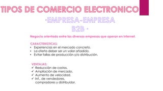 Negocio orientado entre las diversas empresas que operan en Internet.
CARACTERISTICAS:
• Experiencias en el mercado concreto.
• La oferta deber ser un valor añadido.
• Evitar fallas de producción y/o distribución.
VENTAJAS:
 Reducción de costos.
 Ampliación de mercado.
 Aumento de velocidad.
 Inf., de vendedores,
compradores y distribuidor.
 