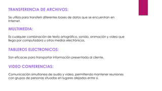 TRANSFERENCIA DE ARCHIVOS:
Se utiliza para transferir diferentes bases de datos que se encuentran en
Internet.
MULTIMEDIA:
Es cualquier combinación de texto ortográfico, sonido, animación y video que
llega por computadora u otros medios electrónicos.
TABLEROS ELECTRONICOS:
Son eficaces para transportar información presentada al cliente.
VIDEO CONFERENCIAS:
Comunicación simultanea de audio y video, permitiendo mantener reuniones
con grupos de personas situadas en lugares alejados entre si.
 