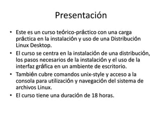 Presentación
• Este es un curso teórico-práctico con una carga
  práctica en la instalación y uso de una Distribución
  Linux Desktop.
• El curso se centra en la instalación de una distribución,
  los pasos necesarios de la instalación y el uso de la
  interfaz gráfica en un ambiente de escritorio.
• También cubre comandos unix-style y acceso a la
  consola para utilización y navegación del sistema de
  archivos Linux.
• El curso tiene una duración de 18 horas.
 
