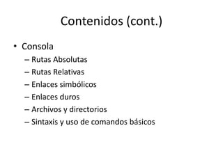 Contenidos (cont.)
• Consola
  – Rutas Absolutas
  – Rutas Relativas
  – Enlaces simbólicos
  – Enlaces duros
  – Archivos y directorios
  – Sintaxis y uso de comandos básicos
 