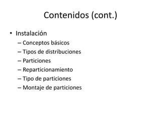 Contenidos (cont.)
• Instalación
  – Conceptos básicos
  – Tipos de distribuciones
  – Particiones
  – Reparticionamiento
  – Tipo de particiones
  – Montaje de particiones
 