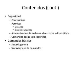 Contenidos (cont.)
• Seguridad
  – Contraseñas
  – Permisos
     • Usuarios
     • Grupo de usuarios
  – Administración de archivos, directorios y dispositivos
  – Comandos básicos de seguridad
• Comandos básicos
  – Sintaxis general
  – Sintaxis y uso de comandos
 