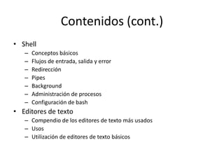 Contenidos (cont.)
• Shell
   –   Conceptos básicos
   –   Flujos de entrada, salida y error
   –   Redirección
   –   Pipes
   –   Background
   –   Administración de procesos
   –   Configuración de bash
• Editores de texto
   – Compendio de los editores de texto más usados
   – Usos
   – Utilización de editores de texto básicos
 