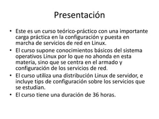 Presentación
• Este es un curso teórico-práctico con una importante
  carga práctica en la configuración y puesta en
  marcha de servicios de red en Linux.
• El curso supone conocimientos básicos del sistema
  operativos Linux por lo que no ahonda en esta
  materia, sino que se centra en el armado y
  configuración de los servicios de red.
• El curso utiliza una distribución Linux de servidor, e
  incluye tips de configuración sobre los servicios que
  se estudian.
• El curso tiene una duración de 36 horas.
 