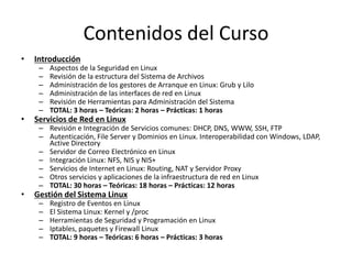 Contenidos del Curso
•   Introducción
     –   Aspectos de la Seguridad en Linux
     –   Revisión de la estructura del Sistema de Archivos
     –   Administración de los gestores de Arranque en Linux: Grub y Lilo
     –   Administración de las interfaces de red en Linux
     –   Revisión de Herramientas para Administración del Sistema
     –   TOTAL: 3 horas – Teóricas: 2 horas – Prácticas: 1 horas
•   Servicios de Red en Linux
     – Revisión e Integración de Servicios comunes: DHCP, DNS, WWW, SSH, FTP
     – Autenticación, File Server y Dominios en Linux. Interoperabilidad con Windows, LDAP,
       Active Directory
     – Servidor de Correo Electrónico en Linux
     – Integración Linux: NFS, NIS y NIS+
     – Servicios de Internet en Linux: Routing, NAT y Servidor Proxy
     – Otros servicios y aplicaciones de la infraestructura de red en Linux
     – TOTAL: 30 horas – Teóricas: 18 horas – Prácticas: 12 horas
•   Gestión del Sistema Linux
     –   Registro de Eventos en Linux
     –   El Sistema Linux: Kernel y /proc
     –   Herramientas de Seguridad y Programación en Linux
     –   Iptables, paquetes y Firewall Linux
     –   TOTAL: 9 horas – Teóricas: 6 horas – Prácticas: 3 horas
 