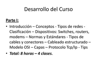 Desarrollo del Curso
Parte I:
• Introducción – Conceptos - Tipos de redes -
  Clasificación – Dispositivos: Switches, routers,
  modems – Normas y Estándares - Tipos de
  cables y conectores – Cableado estructurado –
  Modelo OSI – Capas – Protocolo Tcp/Ip - Tips
• Total: 8 horas – 4 clases.
 