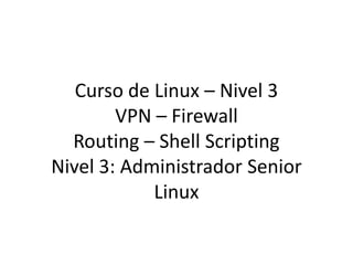 Curso de Linux – Nivel 3
        VPN – Firewall
  Routing – Shell Scripting
Nivel 3: Administrador Senior
            Linux
 