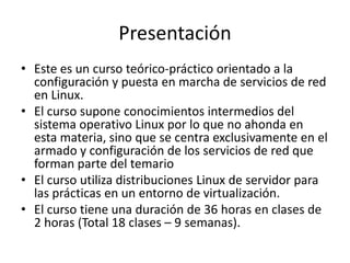 Presentación
• Este es un curso teórico-práctico orientado a la
  configuración y puesta en marcha de servicios de red
  en Linux.
• El curso supone conocimientos intermedios del
  sistema operativo Linux por lo que no ahonda en
  esta materia, sino que se centra exclusivamente en el
  armado y configuración de los servicios de red que
  forman parte del temario
• El curso utiliza distribuciones Linux de servidor para
  las prácticas en un entorno de virtualización.
• El curso tiene una duración de 36 horas en clases de
  2 horas (Total 18 clases – 9 semanas).
 