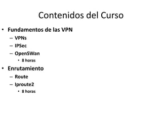 Contenidos del Curso
• Fundamentos de las VPN
  – VPNs
  – IPSec
  – OpenSWan
     • 8 horas
• Enrutamiento
  – Route
  – Iproute2
     • 8 horas
 