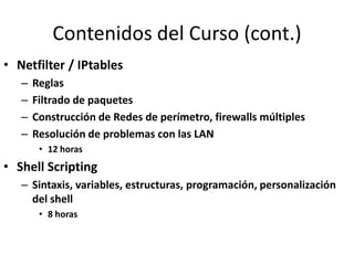 Contenidos del Curso (cont.)
• Netfilter / IPtables
   –   Reglas
   –   Filtrado de paquetes
   –   Construcción de Redes de perímetro, firewalls múltiples
   –   Resolución de problemas con las LAN
        • 12 horas
• Shell Scripting
   – Sintaxis, variables, estructuras, programación, personalización
     del shell
        • 8 horas
 