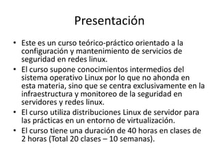 Presentación
• Este es un curso teórico-práctico orientado a la
  configuración y mantenimiento de servicios de
  seguridad en redes linux.
• El curso supone conocimientos intermedios del
  sistema operativo Linux por lo que no ahonda en
  esta materia, sino que se centra exclusivamente en la
  infraestructura y monitoreo de la seguridad en
  servidores y redes linux.
• El curso utiliza distribuciones Linux de servidor para
  las prácticas en un entorno de virtualización.
• El curso tiene una duración de 40 horas en clases de
  2 horas (Total 20 clases – 10 semanas).
 