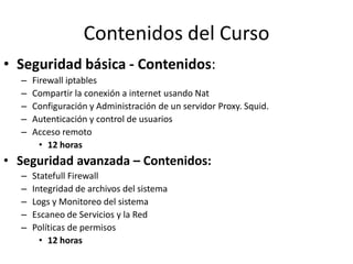 Contenidos del Curso
• Seguridad básica - Contenidos:
  –   Firewall iptables
  –   Compartir la conexión a internet usando Nat
  –   Configuración y Administración de un servidor Proxy. Squid.
  –   Autenticación y control de usuarios
  –   Acceso remoto
        • 12 horas
• Seguridad avanzada – Contenidos:
  –   Statefull Firewall
  –   Integridad de archivos del sistema
  –   Logs y Monitoreo del sistema
  –   Escaneo de Servicios y la Red
  –   Políticas de permisos
        • 12 horas
 