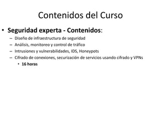 Contenidos del Curso
• Seguridad experta - Contenidos:
  –   Diseño de infraestructura de seguridad
  –   Análisis, monitoreo y control de tráfico
  –   Intrusiones y vulnerabilidades, IDS, Honeypots
  –   Cifrado de conexiones, securización de servicios usando cifrado y VPNs
        • 16 horas
 