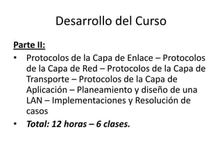 Desarrollo del Curso
Parte II:
• Protocolos de la Capa de Enlace – Protocolos
   de la Capa de Red – Protocolos de la Capa de
   Transporte – Protocolos de la Capa de
   Aplicación – Planeamiento y diseño de una
   LAN – Implementaciones y Resolución de
   casos
• Total: 12 horas – 6 clases.
 