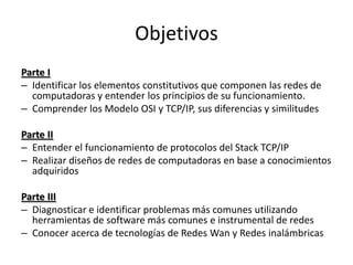 Objetivos
Parte I
– Identificar los elementos constitutivos que componen las redes de
  computadoras y entender los principios de su funcionamiento.
– Comprender los Modelo OSI y TCP/IP, sus diferencias y similitudes

Parte II
– Entender el funcionamiento de protocolos del Stack TCP/IP
– Realizar diseños de redes de computadoras en base a conocimientos
  adquiridos

Parte III
– Diagnosticar e identificar problemas más comunes utilizando
  herramientas de software más comunes e instrumental de redes
– Conocer acerca de tecnologías de Redes Wan y Redes inalámbricas
 