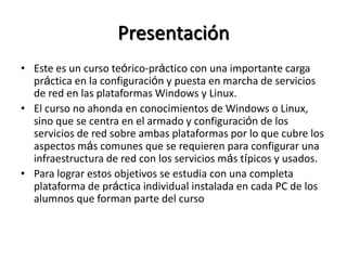Presentación
• Este es un curso teórico-práctico con una importante carga
  práctica en la configuración y puesta en marcha de servicios
  de red en las plataformas Windows y Linux.
• El curso no ahonda en conocimientos de Windows o Linux,
  sino que se centra en el armado y configuración de los
  servicios de red sobre ambas plataformas por lo que cubre los
  aspectos más comunes que se requieren para configurar una
  infraestructura de red con los servicios más típicos y usados.
• Para lograr estos objetivos se estudia con una completa
  plataforma de práctica individual instalada en cada PC de los
  alumnos que forman parte del curso
 