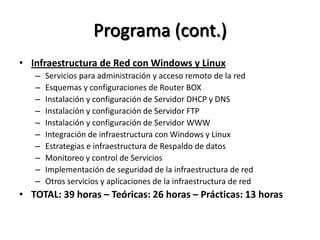 Programa (cont.)
• Infraestructura de Red con Windows y Linux
   –   Servicios para administración y acceso remoto de la red
   –   Esquemas y configuraciones de Router BOX
   –   Instalación y configuración de Servidor DHCP y DNS
   –   Instalación y configuración de Servidor FTP
   –   Instalación y configuración de Servidor WWW
   –   Integración de infraestructura con Windows y Linux
   –   Estrategias e infraestructura de Respaldo de datos
   –   Monitoreo y control de Servicios
   –   Implementación de seguridad de la infraestructura de red
   –   Otros servicios y aplicaciones de la infraestructura de red
• TOTAL: 39 horas – Teóricas: 26 horas – Prácticas: 13 horas
 