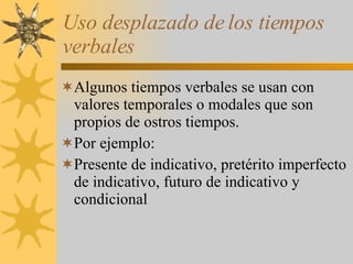 Uso desplazado de los tiempos verbales Algunos tiempos verbales se usan con valores temporales o modales que son propios de ostros tiempos. Por ejemplo: Presente de indicativo, pretérito imperfecto de indicativo, futuro de indicativo y condicional 