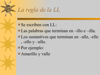 La regla de la LL Se escriben con LL: Las palabras que terminan en –illo e –illa. Los sustantivos que terminan en –alle, -elle , -ello y –ullo. Por ejemplo: Amarillo y valle 
