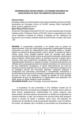 9
CONSIDERAÇÕES INICIAIS SOBRE A AUTONOMIA DECISÓRIA DO
IDOSO DIANTE DE SEUS TRATAMENTOS ONCOLÓGICOS
Giovana Kreuz
Psicóloga, Mestre em Saúde Coletiva pelo Instituto de Medicina Social da UERJ,
Doutoranda em Psicologia Clínica na PUCSP, bolsista CNPq, Maringá-PR,
Brasil. giovana_k@yahoo.com.br
Maria Helena Pereira Franco
Doutora em Psicologia Clínica pela PUC-SP, com pós doutorado pela University
College London, Professora Titular na PUC-SP, Autora e organizadora de vários
livros, fundadora e docente do Instituto 4 Estações em SP, referência nos
estudos de Luto no Brasil, tradutora oficial de Colin Parkes no Brasil. São Paulo
–SP.
RESUMO: A Longevidade aumentada é um desafio para os países em
desenvolvimento, visto que muitos idosos apresentam incapacidades funcionais
culminando em perda da independência para atividades diárias e também
sofrem a ocorrência de doenças graves, como o câncer. O conceito de velho e
velhice ocupa novos modelos estando ainda em transição para efetivo
reconhecimento social e familiar acerca da autonomia de decisão concernente a
quem envelhece. Diante deste quadro, as decisões para gerir a própria vida e
escolher sobre seus tratamentos oncológicos pode não ser reconhecida ou
respeitada pelos familiares ou equipes de saúde. O presente texto aborda uma
reflexão sobre a percepção da autonomia decisória de idosos com câncer acerca
de seus tratamentos oncológicos. O estudo desenvolveu-se por meio de
pesquisa de campo realizada com cinco idosos em tratamento oncológico e traz
os resultados parciais das entrevistas aplicadas, recebendo destaque a
configuração das autonomias autocentrada e compartilhada. Abordarmos o
reconhecimento da autonomia de vontades, resguardada a preservação do idoso
de risco ou dano, mas mantendo a relação de respeito às suas decisões
independente do grau de dependência ou independência que apresente e da
idade, sendo um direito inegável a quem envelhece.
PALAVRAS-CHAVE: Idoso. Psicologia. Autonomia decisória.
A expectativa de vida aumentada é uma realidade mundial que foi
lentamente absorvida, permitindo que estratégias de reconhecimento e apoio ao
idoso fossem gradativamente implementadas em países longevos mais
desenvolvidos. No Brasil estamos atravessando os desafios da longevidade de
maneira acelerada, ou seja, não contamos com recursos claros para assegurar
acesso à serviços de saúde e cuidados, assim como, não dispomos de
mecanismos de assistência social que garantam dignidade a quem envelhece.
No entanto, tal realidade não é novidade, já mencionada com propriedade nas
 