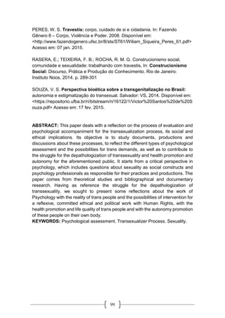 99
PERES, W. S. Travestis: corpo, cuidado de si e cidadania. In: Fazendo
Gênero 8 – Corpo, Violência e Poder. 2008. Disponível em:
<http://www.fazendogenero.ufsc.br/8/sts/ST61/Wiliam_Siqueira_Peres_61.pdf>
Acesso em: 07 jan. 2015.
RASERA, E.; TEIXEIRA, F. B.; ROCHA, R. M. G. Construcionismo social,
comunidade e sexualidade: trabalhando com travestis. In: Construcionismo
Social: Discurso, Prática e Produção do Conhecimento. Rio de Janeiro:
Instituto Noos, 2014. p. 289-301
SOUZA, V. S. Perspectiva bioética sobre a transgenitalização no Brasil:
autonomia e estigmatização do transexual. Salvador: VS, 2014. Disponível em:
<https://repositorio.ufba.br/ri/bitstream/ri/16122/1/Victor%20Santos%20de%20S
ouza.pdf> Acesso em: 17 fev. 2015.
ABSTRACT: This paper deals with a reflection on the process of evaluation and
psychological accompaniment for the transexualization process, its social and
ethical implications. Its objective is to study documents, productions and
discussions about these processes, to reflect the different types of psychological
assessment and the possibilities for trans demands, as well as to contribute to
the struggle for the depathologization of transsexuality and health promotion and
autonomy for the aforementioned public. It starts from a critical perspective in
psychology, which includes questions about sexuality as social constructs and
psychology professionals as responsible for their practices and productions. The
paper comes from theoretical studies and bibliographical and documentary
research. Having as reference the struggle for the depathologization of
transsexuality, we sought to present some reflections about the work of
Psychology with the reality of trans people and the possibilities of intervention for
a reflexive, committed ethical and political work with Human Rights, with the
health promotion and life quality of trans people and with the autonomy promotion
of these people on their own body.
KEYWORDS: Psychological assessment. Transexualizer Process. Sexuality.
 